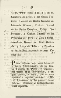 Don Teodoro de Croix, Caballero de Croix y del Orden Teutónico, ... Gobernador y Capitán General de las provincias del Perú y Chile : Superintendente General de Real Hacienda ... Para afianzar mas cumplidamente la buena administración de las Reales fábricas de puros y cigarros ... El oficial interventor observará las instrucciones del tenor siguiente
