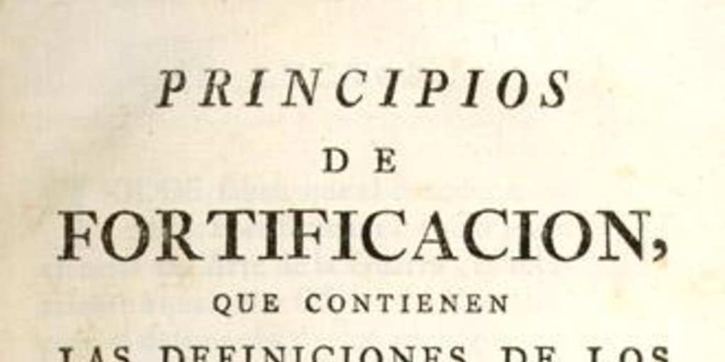 Principios de fortificacion, que contienen las definiciones de los terminos principales de las obras de plaza, y de campaña, con una idea de la conducta regularmente observada en el ataque y defensa de las fortalezas : Dispuestos para la instruccion de la juventud militar