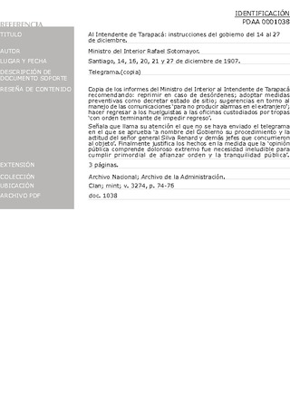 Sotomayor, Rafael, ministro del Interior. Al intendente de Tarapac�: instrucciones del gobierno del 14 al 27 de diciembre. Santiago, 14, 16, 20, 21 y 27 de diciembre de 1907. Archivo de la Administraci�n, Clan; mint; v. 3274, pp. 74-76. 4 pp.